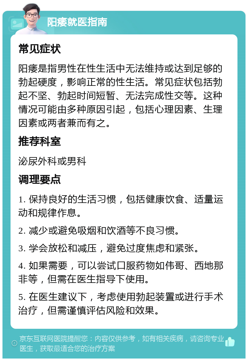 阳痿就医指南 常见症状 阳痿是指男性在性生活中无法维持或达到足够的勃起硬度，影响正常的性生活。常见症状包括勃起不坚、勃起时间短暂、无法完成性交等。这种情况可能由多种原因引起，包括心理因素、生理因素或两者兼而有之。 推荐科室 泌尿外科或男科 调理要点 1. 保持良好的生活习惯，包括健康饮食、适量运动和规律作息。 2. 减少或避免吸烟和饮酒等不良习惯。 3. 学会放松和减压，避免过度焦虑和紧张。 4. 如果需要，可以尝试口服药物如伟哥、西地那非等，但需在医生指导下使用。 5. 在医生建议下，考虑使用勃起装置或进行手术治疗，但需谨慎评估风险和效果。