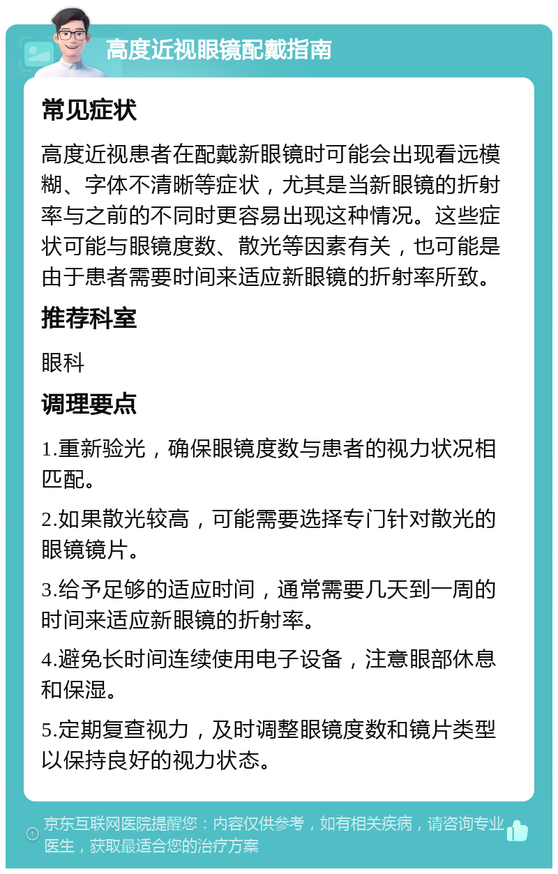 高度近视眼镜配戴指南 常见症状 高度近视患者在配戴新眼镜时可能会出现看远模糊、字体不清晰等症状，尤其是当新眼镜的折射率与之前的不同时更容易出现这种情况。这些症状可能与眼镜度数、散光等因素有关，也可能是由于患者需要时间来适应新眼镜的折射率所致。 推荐科室 眼科 调理要点 1.重新验光，确保眼镜度数与患者的视力状况相匹配。 2.如果散光较高，可能需要选择专门针对散光的眼镜镜片。 3.给予足够的适应时间，通常需要几天到一周的时间来适应新眼镜的折射率。 4.避免长时间连续使用电子设备，注意眼部休息和保湿。 5.定期复查视力，及时调整眼镜度数和镜片类型以保持良好的视力状态。