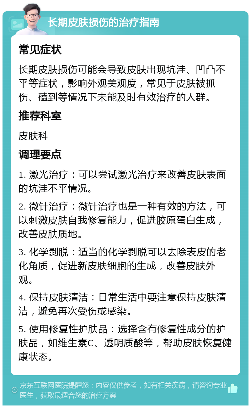 长期皮肤损伤的治疗指南 常见症状 长期皮肤损伤可能会导致皮肤出现坑洼、凹凸不平等症状，影响外观美观度，常见于皮肤被抓伤、磕到等情况下未能及时有效治疗的人群。 推荐科室 皮肤科 调理要点 1. 激光治疗：可以尝试激光治疗来改善皮肤表面的坑洼不平情况。 2. 微针治疗：微针治疗也是一种有效的方法，可以刺激皮肤自我修复能力，促进胶原蛋白生成，改善皮肤质地。 3. 化学剥脱：适当的化学剥脱可以去除表皮的老化角质，促进新皮肤细胞的生成，改善皮肤外观。 4. 保持皮肤清洁：日常生活中要注意保持皮肤清洁，避免再次受伤或感染。 5. 使用修复性护肤品：选择含有修复性成分的护肤品，如维生素C、透明质酸等，帮助皮肤恢复健康状态。