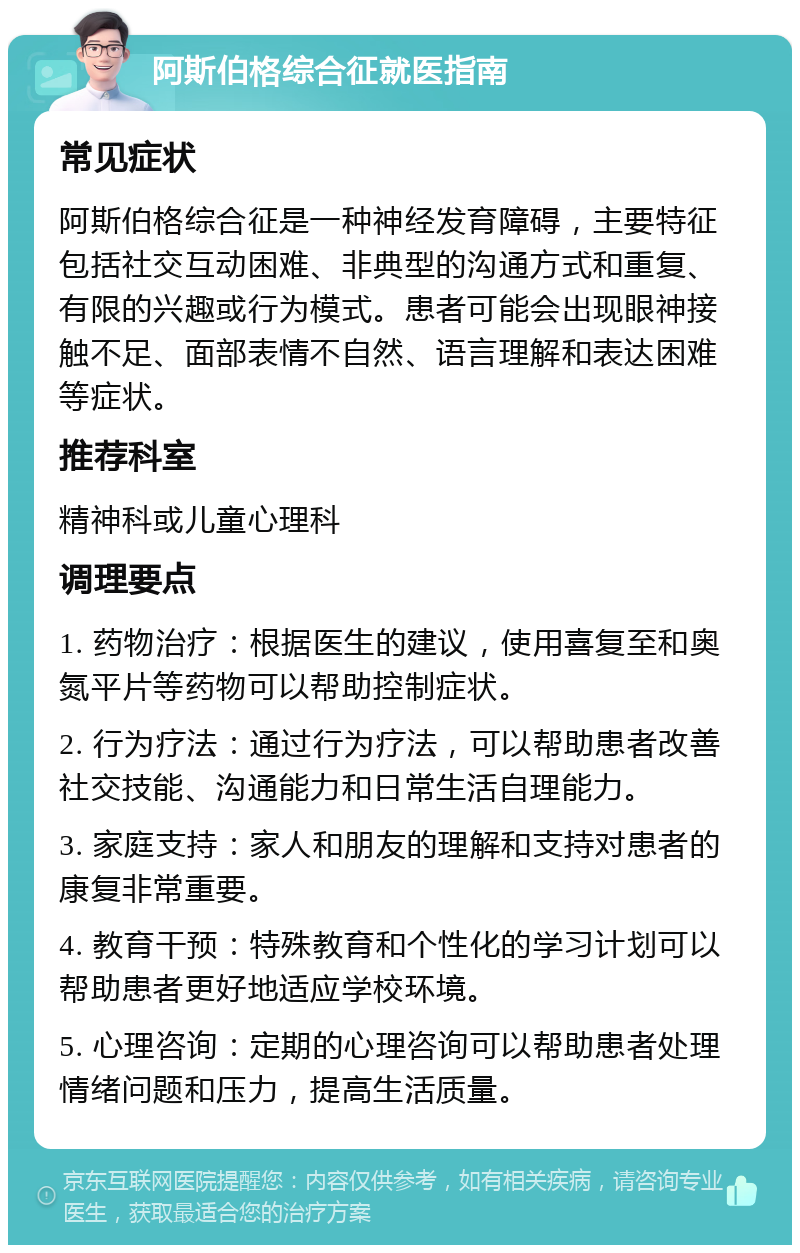 阿斯伯格综合征就医指南 常见症状 阿斯伯格综合征是一种神经发育障碍，主要特征包括社交互动困难、非典型的沟通方式和重复、有限的兴趣或行为模式。患者可能会出现眼神接触不足、面部表情不自然、语言理解和表达困难等症状。 推荐科室 精神科或儿童心理科 调理要点 1. 药物治疗：根据医生的建议，使用喜复至和奥氮平片等药物可以帮助控制症状。 2. 行为疗法：通过行为疗法，可以帮助患者改善社交技能、沟通能力和日常生活自理能力。 3. 家庭支持：家人和朋友的理解和支持对患者的康复非常重要。 4. 教育干预：特殊教育和个性化的学习计划可以帮助患者更好地适应学校环境。 5. 心理咨询：定期的心理咨询可以帮助患者处理情绪问题和压力，提高生活质量。