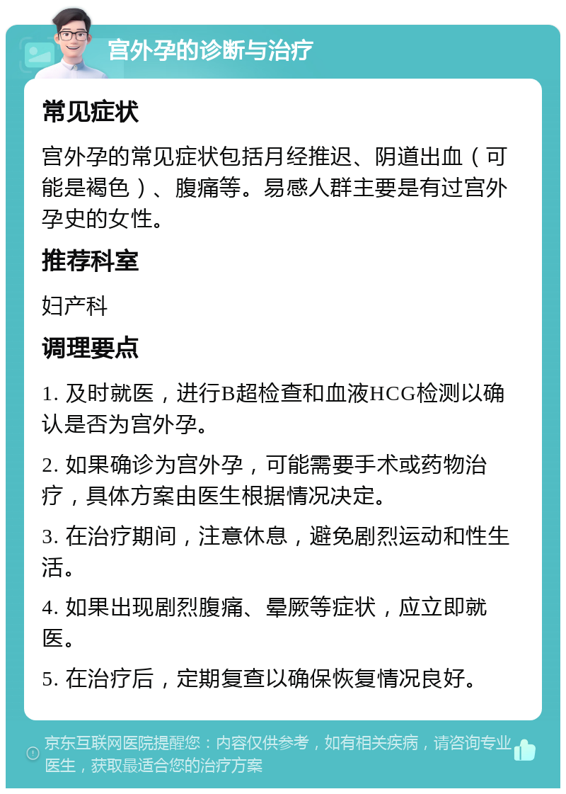 宫外孕的诊断与治疗 常见症状 宫外孕的常见症状包括月经推迟、阴道出血（可能是褐色）、腹痛等。易感人群主要是有过宫外孕史的女性。 推荐科室 妇产科 调理要点 1. 及时就医，进行B超检查和血液HCG检测以确认是否为宫外孕。 2. 如果确诊为宫外孕，可能需要手术或药物治疗，具体方案由医生根据情况决定。 3. 在治疗期间，注意休息，避免剧烈运动和性生活。 4. 如果出现剧烈腹痛、晕厥等症状，应立即就医。 5. 在治疗后，定期复查以确保恢复情况良好。