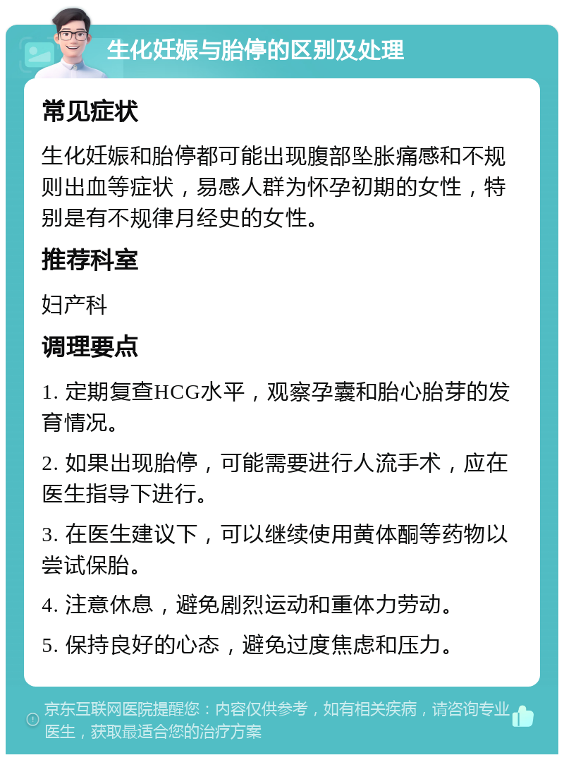 生化妊娠与胎停的区别及处理 常见症状 生化妊娠和胎停都可能出现腹部坠胀痛感和不规则出血等症状，易感人群为怀孕初期的女性，特别是有不规律月经史的女性。 推荐科室 妇产科 调理要点 1. 定期复查HCG水平，观察孕囊和胎心胎芽的发育情况。 2. 如果出现胎停，可能需要进行人流手术，应在医生指导下进行。 3. 在医生建议下，可以继续使用黄体酮等药物以尝试保胎。 4. 注意休息，避免剧烈运动和重体力劳动。 5. 保持良好的心态，避免过度焦虑和压力。