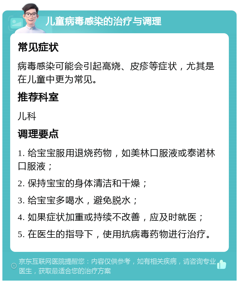 儿童病毒感染的治疗与调理 常见症状 病毒感染可能会引起高烧、皮疹等症状，尤其是在儿童中更为常见。 推荐科室 儿科 调理要点 1. 给宝宝服用退烧药物，如美林口服液或泰诺林口服液； 2. 保持宝宝的身体清洁和干燥； 3. 给宝宝多喝水，避免脱水； 4. 如果症状加重或持续不改善，应及时就医； 5. 在医生的指导下，使用抗病毒药物进行治疗。