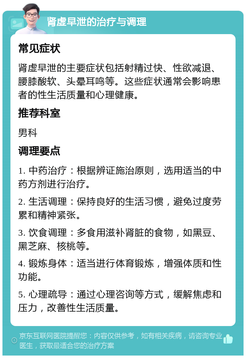 肾虚早泄的治疗与调理 常见症状 肾虚早泄的主要症状包括射精过快、性欲减退、腰膝酸软、头晕耳鸣等。这些症状通常会影响患者的性生活质量和心理健康。 推荐科室 男科 调理要点 1. 中药治疗：根据辨证施治原则，选用适当的中药方剂进行治疗。 2. 生活调理：保持良好的生活习惯，避免过度劳累和精神紧张。 3. 饮食调理：多食用滋补肾脏的食物，如黑豆、黑芝麻、核桃等。 4. 锻炼身体：适当进行体育锻炼，增强体质和性功能。 5. 心理疏导：通过心理咨询等方式，缓解焦虑和压力，改善性生活质量。