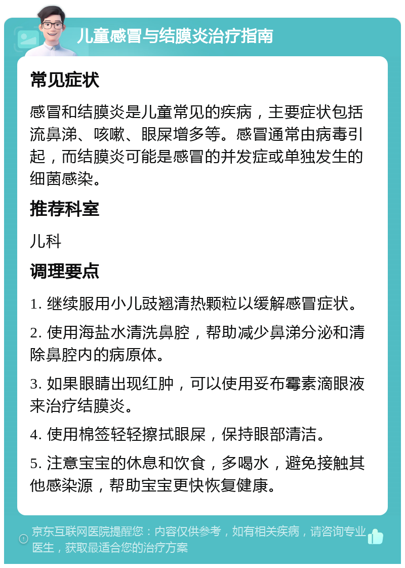 儿童感冒与结膜炎治疗指南 常见症状 感冒和结膜炎是儿童常见的疾病，主要症状包括流鼻涕、咳嗽、眼屎增多等。感冒通常由病毒引起，而结膜炎可能是感冒的并发症或单独发生的细菌感染。 推荐科室 儿科 调理要点 1. 继续服用小儿豉翘清热颗粒以缓解感冒症状。 2. 使用海盐水清洗鼻腔，帮助减少鼻涕分泌和清除鼻腔内的病原体。 3. 如果眼睛出现红肿，可以使用妥布霉素滴眼液来治疗结膜炎。 4. 使用棉签轻轻擦拭眼屎，保持眼部清洁。 5. 注意宝宝的休息和饮食，多喝水，避免接触其他感染源，帮助宝宝更快恢复健康。