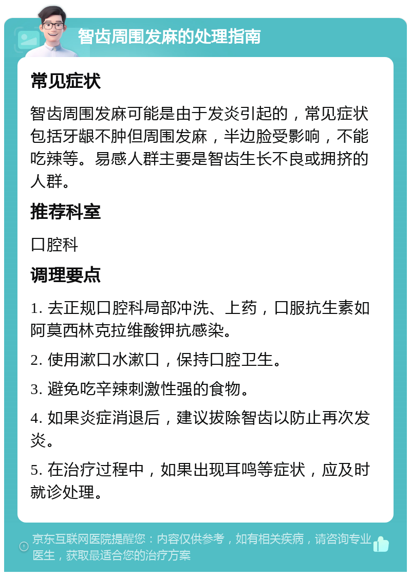 智齿周围发麻的处理指南 常见症状 智齿周围发麻可能是由于发炎引起的，常见症状包括牙龈不肿但周围发麻，半边脸受影响，不能吃辣等。易感人群主要是智齿生长不良或拥挤的人群。 推荐科室 口腔科 调理要点 1. 去正规口腔科局部冲洗、上药，口服抗生素如阿莫西林克拉维酸钾抗感染。 2. 使用漱口水漱口，保持口腔卫生。 3. 避免吃辛辣刺激性强的食物。 4. 如果炎症消退后，建议拔除智齿以防止再次发炎。 5. 在治疗过程中，如果出现耳鸣等症状，应及时就诊处理。