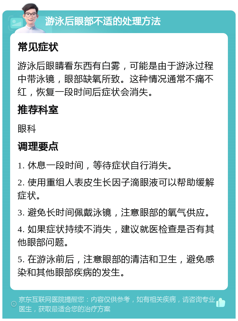 游泳后眼部不适的处理方法 常见症状 游泳后眼睛看东西有白雾，可能是由于游泳过程中带泳镜，眼部缺氧所致。这种情况通常不痛不红，恢复一段时间后症状会消失。 推荐科室 眼科 调理要点 1. 休息一段时间，等待症状自行消失。 2. 使用重组人表皮生长因子滴眼液可以帮助缓解症状。 3. 避免长时间佩戴泳镜，注意眼部的氧气供应。 4. 如果症状持续不消失，建议就医检查是否有其他眼部问题。 5. 在游泳前后，注意眼部的清洁和卫生，避免感染和其他眼部疾病的发生。