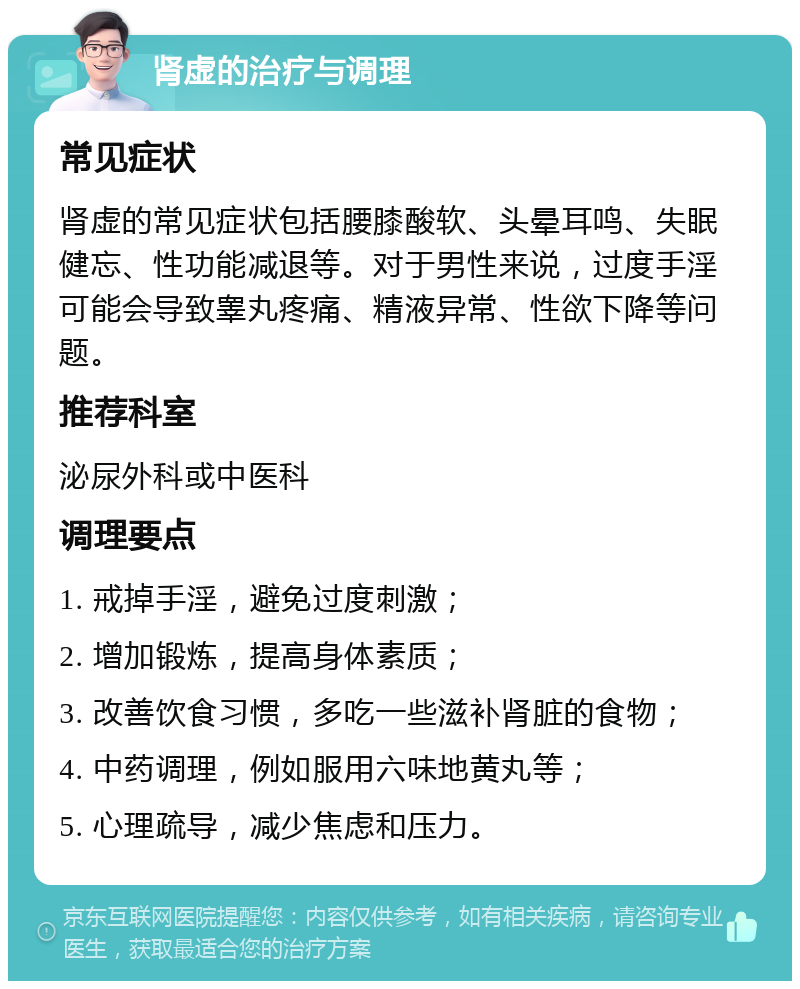 肾虚的治疗与调理 常见症状 肾虚的常见症状包括腰膝酸软、头晕耳鸣、失眠健忘、性功能减退等。对于男性来说，过度手淫可能会导致睾丸疼痛、精液异常、性欲下降等问题。 推荐科室 泌尿外科或中医科 调理要点 1. 戒掉手淫，避免过度刺激； 2. 增加锻炼，提高身体素质； 3. 改善饮食习惯，多吃一些滋补肾脏的食物； 4. 中药调理，例如服用六味地黄丸等； 5. 心理疏导，减少焦虑和压力。