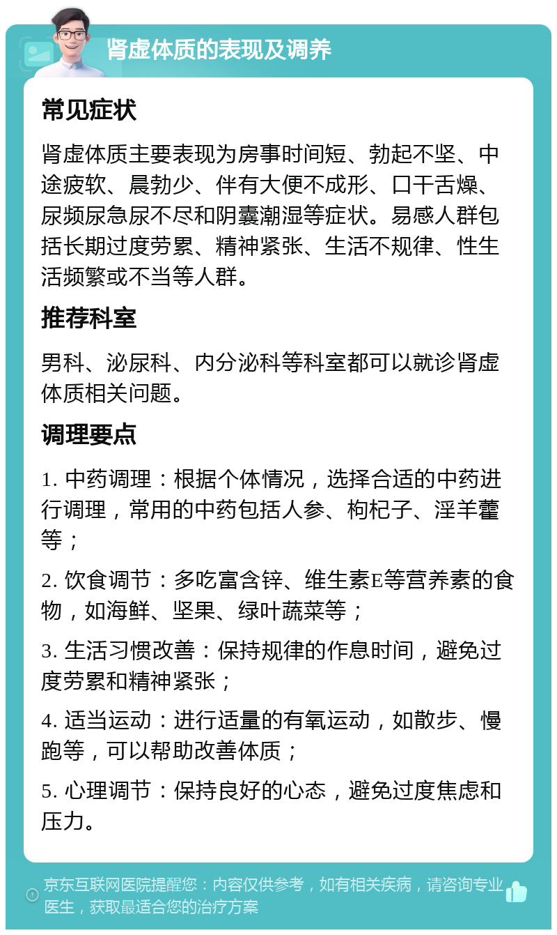 肾虚体质的表现及调养 常见症状 肾虚体质主要表现为房事时间短、勃起不坚、中途疲软、晨勃少、伴有大便不成形、口干舌燥、尿频尿急尿不尽和阴囊潮湿等症状。易感人群包括长期过度劳累、精神紧张、生活不规律、性生活频繁或不当等人群。 推荐科室 男科、泌尿科、内分泌科等科室都可以就诊肾虚体质相关问题。 调理要点 1. 中药调理：根据个体情况，选择合适的中药进行调理，常用的中药包括人参、枸杞子、淫羊藿等； 2. 饮食调节：多吃富含锌、维生素E等营养素的食物，如海鲜、坚果、绿叶蔬菜等； 3. 生活习惯改善：保持规律的作息时间，避免过度劳累和精神紧张； 4. 适当运动：进行适量的有氧运动，如散步、慢跑等，可以帮助改善体质； 5. 心理调节：保持良好的心态，避免过度焦虑和压力。