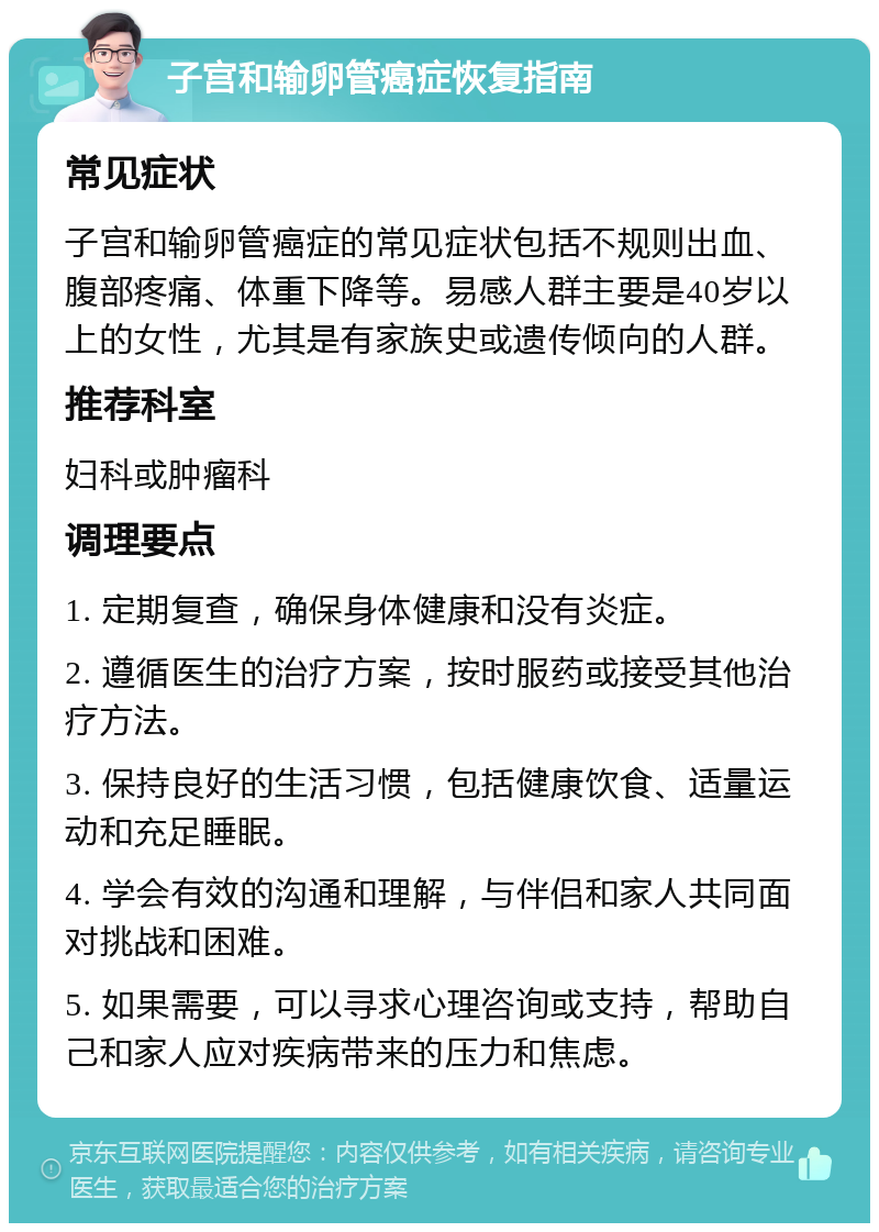 子宫和输卵管癌症恢复指南 常见症状 子宫和输卵管癌症的常见症状包括不规则出血、腹部疼痛、体重下降等。易感人群主要是40岁以上的女性，尤其是有家族史或遗传倾向的人群。 推荐科室 妇科或肿瘤科 调理要点 1. 定期复查，确保身体健康和没有炎症。 2. 遵循医生的治疗方案，按时服药或接受其他治疗方法。 3. 保持良好的生活习惯，包括健康饮食、适量运动和充足睡眠。 4. 学会有效的沟通和理解，与伴侣和家人共同面对挑战和困难。 5. 如果需要，可以寻求心理咨询或支持，帮助自己和家人应对疾病带来的压力和焦虑。