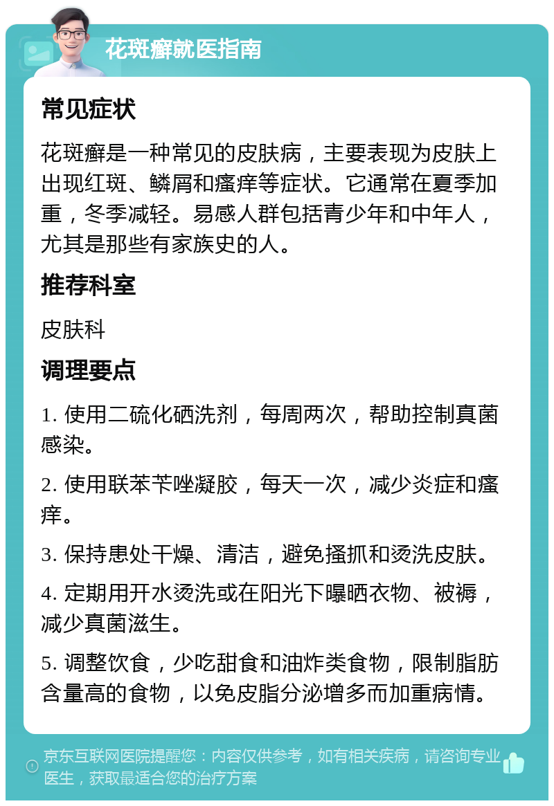 花斑癣就医指南 常见症状 花斑癣是一种常见的皮肤病，主要表现为皮肤上出现红斑、鳞屑和瘙痒等症状。它通常在夏季加重，冬季减轻。易感人群包括青少年和中年人，尤其是那些有家族史的人。 推荐科室 皮肤科 调理要点 1. 使用二硫化硒洗剂，每周两次，帮助控制真菌感染。 2. 使用联苯苄唑凝胶，每天一次，减少炎症和瘙痒。 3. 保持患处干燥、清洁，避免搔抓和烫洗皮肤。 4. 定期用开水烫洗或在阳光下曝晒衣物、被褥，减少真菌滋生。 5. 调整饮食，少吃甜食和油炸类食物，限制脂肪含量高的食物，以免皮脂分泌增多而加重病情。