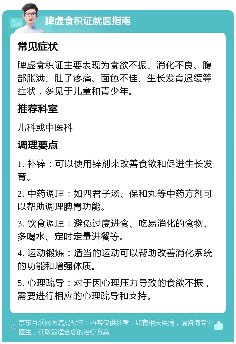 脾虚食积证就医指南 常见症状 脾虚食积证主要表现为食欲不振、消化不良、腹部胀满、肚子疼痛、面色不佳、生长发育迟缓等症状，多见于儿童和青少年。 推荐科室 儿科或中医科 调理要点 1. 补锌：可以使用锌剂来改善食欲和促进生长发育。 2. 中药调理：如四君子汤、保和丸等中药方剂可以帮助调理脾胃功能。 3. 饮食调理：避免过度进食、吃易消化的食物、多喝水、定时定量进餐等。 4. 运动锻炼：适当的运动可以帮助改善消化系统的功能和增强体质。 5. 心理疏导：对于因心理压力导致的食欲不振，需要进行相应的心理疏导和支持。