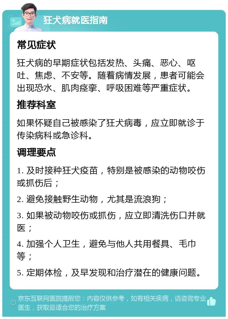 狂犬病就医指南 常见症状 狂犬病的早期症状包括发热、头痛、恶心、呕吐、焦虑、不安等。随着病情发展，患者可能会出现恐水、肌肉痉挛、呼吸困难等严重症状。 推荐科室 如果怀疑自己被感染了狂犬病毒，应立即就诊于传染病科或急诊科。 调理要点 1. 及时接种狂犬疫苗，特别是被感染的动物咬伤或抓伤后； 2. 避免接触野生动物，尤其是流浪狗； 3. 如果被动物咬伤或抓伤，应立即清洗伤口并就医； 4. 加强个人卫生，避免与他人共用餐具、毛巾等； 5. 定期体检，及早发现和治疗潜在的健康问题。