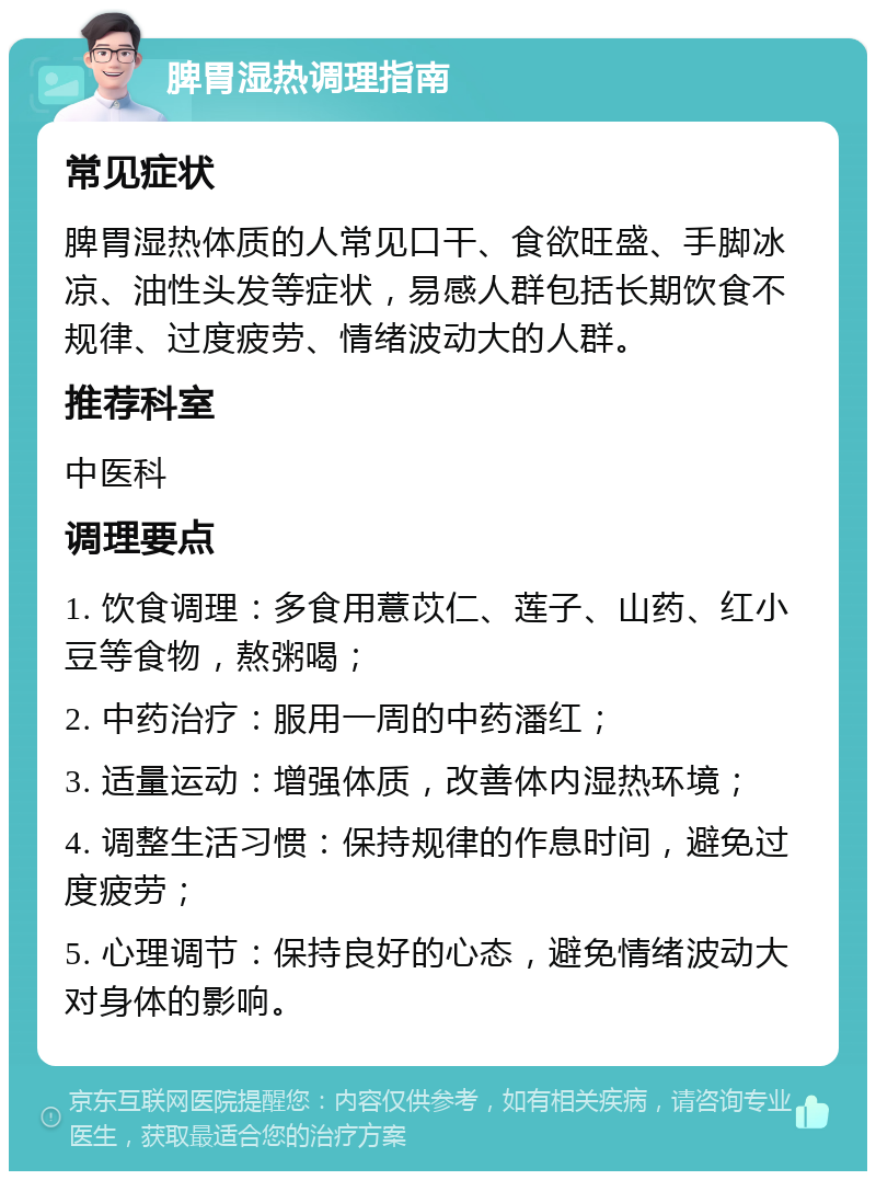 脾胃湿热调理指南 常见症状 脾胃湿热体质的人常见口干、食欲旺盛、手脚冰凉、油性头发等症状，易感人群包括长期饮食不规律、过度疲劳、情绪波动大的人群。 推荐科室 中医科 调理要点 1. 饮食调理：多食用薏苡仁、莲子、山药、红小豆等食物，熬粥喝； 2. 中药治疗：服用一周的中药潘红； 3. 适量运动：增强体质，改善体内湿热环境； 4. 调整生活习惯：保持规律的作息时间，避免过度疲劳； 5. 心理调节：保持良好的心态，避免情绪波动大对身体的影响。