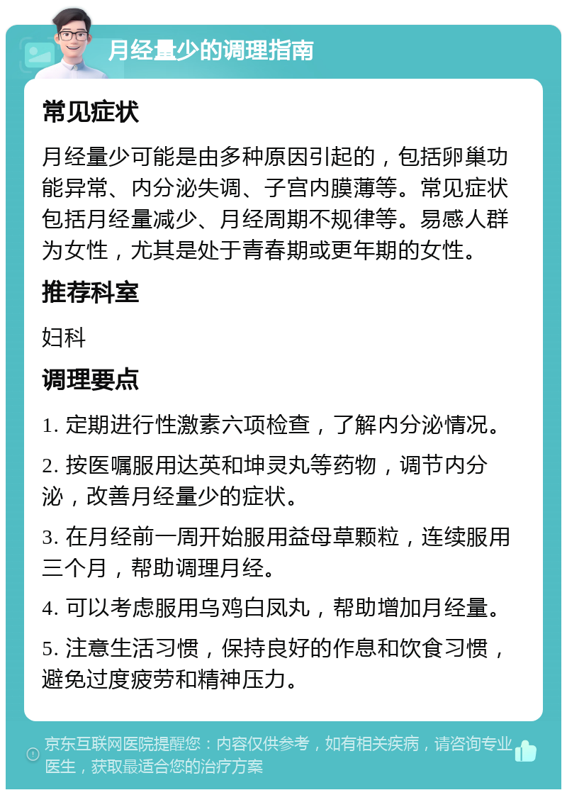 月经量少的调理指南 常见症状 月经量少可能是由多种原因引起的，包括卵巢功能异常、内分泌失调、子宫内膜薄等。常见症状包括月经量减少、月经周期不规律等。易感人群为女性，尤其是处于青春期或更年期的女性。 推荐科室 妇科 调理要点 1. 定期进行性激素六项检查，了解内分泌情况。 2. 按医嘱服用达英和坤灵丸等药物，调节内分泌，改善月经量少的症状。 3. 在月经前一周开始服用益母草颗粒，连续服用三个月，帮助调理月经。 4. 可以考虑服用乌鸡白凤丸，帮助增加月经量。 5. 注意生活习惯，保持良好的作息和饮食习惯，避免过度疲劳和精神压力。