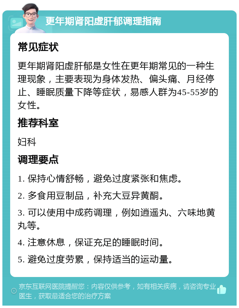 更年期肾阳虚肝郁调理指南 常见症状 更年期肾阳虚肝郁是女性在更年期常见的一种生理现象，主要表现为身体发热、偏头痛、月经停止、睡眠质量下降等症状，易感人群为45-55岁的女性。 推荐科室 妇科 调理要点 1. 保持心情舒畅，避免过度紧张和焦虑。 2. 多食用豆制品，补充大豆异黄酮。 3. 可以使用中成药调理，例如逍遥丸、六味地黄丸等。 4. 注意休息，保证充足的睡眠时间。 5. 避免过度劳累，保持适当的运动量。