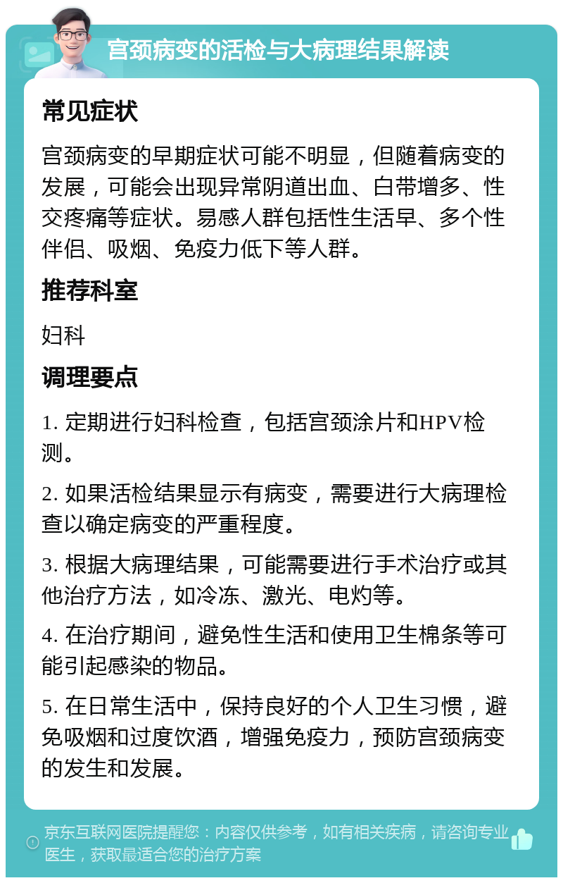 宫颈病变的活检与大病理结果解读 常见症状 宫颈病变的早期症状可能不明显，但随着病变的发展，可能会出现异常阴道出血、白带增多、性交疼痛等症状。易感人群包括性生活早、多个性伴侣、吸烟、免疫力低下等人群。 推荐科室 妇科 调理要点 1. 定期进行妇科检查，包括宫颈涂片和HPV检测。 2. 如果活检结果显示有病变，需要进行大病理检查以确定病变的严重程度。 3. 根据大病理结果，可能需要进行手术治疗或其他治疗方法，如冷冻、激光、电灼等。 4. 在治疗期间，避免性生活和使用卫生棉条等可能引起感染的物品。 5. 在日常生活中，保持良好的个人卫生习惯，避免吸烟和过度饮酒，增强免疫力，预防宫颈病变的发生和发展。