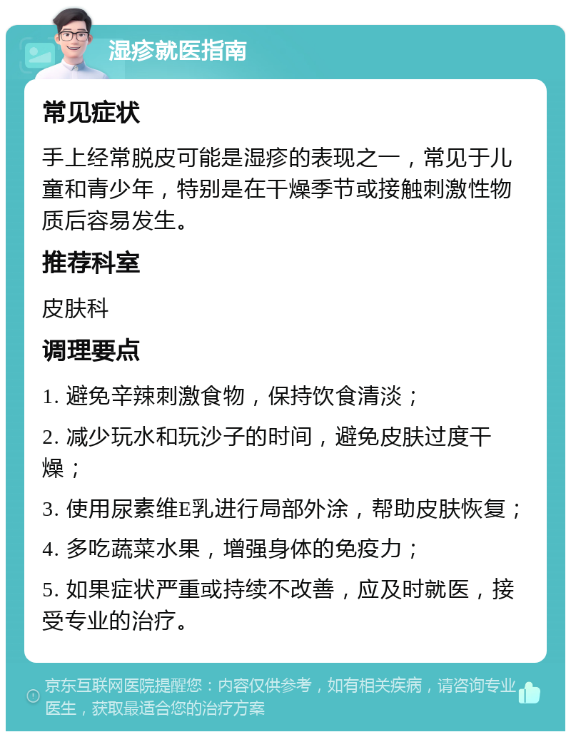 湿疹就医指南 常见症状 手上经常脱皮可能是湿疹的表现之一，常见于儿童和青少年，特别是在干燥季节或接触刺激性物质后容易发生。 推荐科室 皮肤科 调理要点 1. 避免辛辣刺激食物，保持饮食清淡； 2. 减少玩水和玩沙子的时间，避免皮肤过度干燥； 3. 使用尿素维E乳进行局部外涂，帮助皮肤恢复； 4. 多吃蔬菜水果，增强身体的免疫力； 5. 如果症状严重或持续不改善，应及时就医，接受专业的治疗。