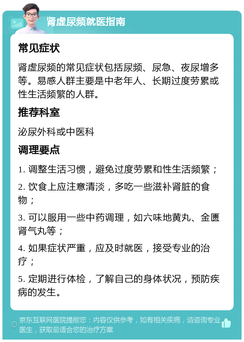 肾虚尿频就医指南 常见症状 肾虚尿频的常见症状包括尿频、尿急、夜尿增多等。易感人群主要是中老年人、长期过度劳累或性生活频繁的人群。 推荐科室 泌尿外科或中医科 调理要点 1. 调整生活习惯，避免过度劳累和性生活频繁； 2. 饮食上应注意清淡，多吃一些滋补肾脏的食物； 3. 可以服用一些中药调理，如六味地黄丸、金匮肾气丸等； 4. 如果症状严重，应及时就医，接受专业的治疗； 5. 定期进行体检，了解自己的身体状况，预防疾病的发生。