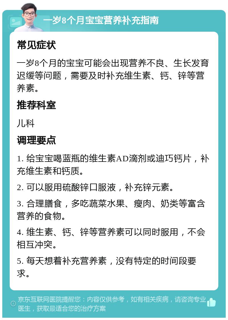 一岁8个月宝宝营养补充指南 常见症状 一岁8个月的宝宝可能会出现营养不良、生长发育迟缓等问题，需要及时补充维生素、钙、锌等营养素。 推荐科室 儿科 调理要点 1. 给宝宝喝蓝瓶的维生素AD滴剂或迪巧钙片，补充维生素和钙质。 2. 可以服用硫酸锌口服液，补充锌元素。 3. 合理膳食，多吃蔬菜水果、瘦肉、奶类等富含营养的食物。 4. 维生素、钙、锌等营养素可以同时服用，不会相互冲突。 5. 每天想着补充营养素，没有特定的时间段要求。