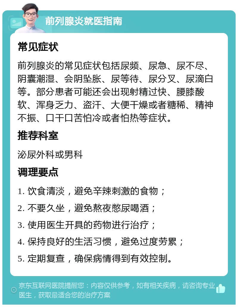 前列腺炎就医指南 常见症状 前列腺炎的常见症状包括尿频、尿急、尿不尽、阴囊潮湿、会阴坠胀、尿等待、尿分叉、尿滴白等。部分患者可能还会出现射精过快、腰膝酸软、浑身乏力、盗汗、大便干燥或者糖稀、精神不振、口干口苦怕冷或者怕热等症状。 推荐科室 泌尿外科或男科 调理要点 1. 饮食清淡，避免辛辣刺激的食物； 2. 不要久坐，避免熬夜憋尿喝酒； 3. 使用医生开具的药物进行治疗； 4. 保持良好的生活习惯，避免过度劳累； 5. 定期复查，确保病情得到有效控制。