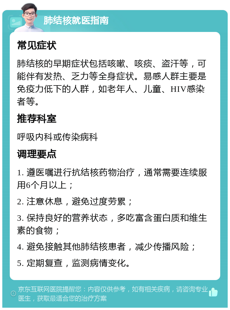 肺结核就医指南 常见症状 肺结核的早期症状包括咳嗽、咳痰、盗汗等，可能伴有发热、乏力等全身症状。易感人群主要是免疫力低下的人群，如老年人、儿童、HIV感染者等。 推荐科室 呼吸内科或传染病科 调理要点 1. 遵医嘱进行抗结核药物治疗，通常需要连续服用6个月以上； 2. 注意休息，避免过度劳累； 3. 保持良好的营养状态，多吃富含蛋白质和维生素的食物； 4. 避免接触其他肺结核患者，减少传播风险； 5. 定期复查，监测病情变化。