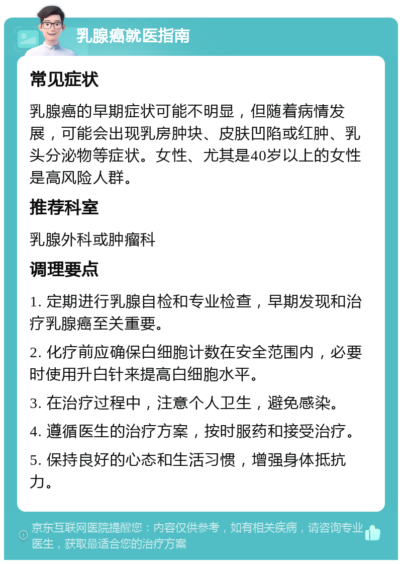 乳腺癌就医指南 常见症状 乳腺癌的早期症状可能不明显，但随着病情发展，可能会出现乳房肿块、皮肤凹陷或红肿、乳头分泌物等症状。女性、尤其是40岁以上的女性是高风险人群。 推荐科室 乳腺外科或肿瘤科 调理要点 1. 定期进行乳腺自检和专业检查，早期发现和治疗乳腺癌至关重要。 2. 化疗前应确保白细胞计数在安全范围内，必要时使用升白针来提高白细胞水平。 3. 在治疗过程中，注意个人卫生，避免感染。 4. 遵循医生的治疗方案，按时服药和接受治疗。 5. 保持良好的心态和生活习惯，增强身体抵抗力。