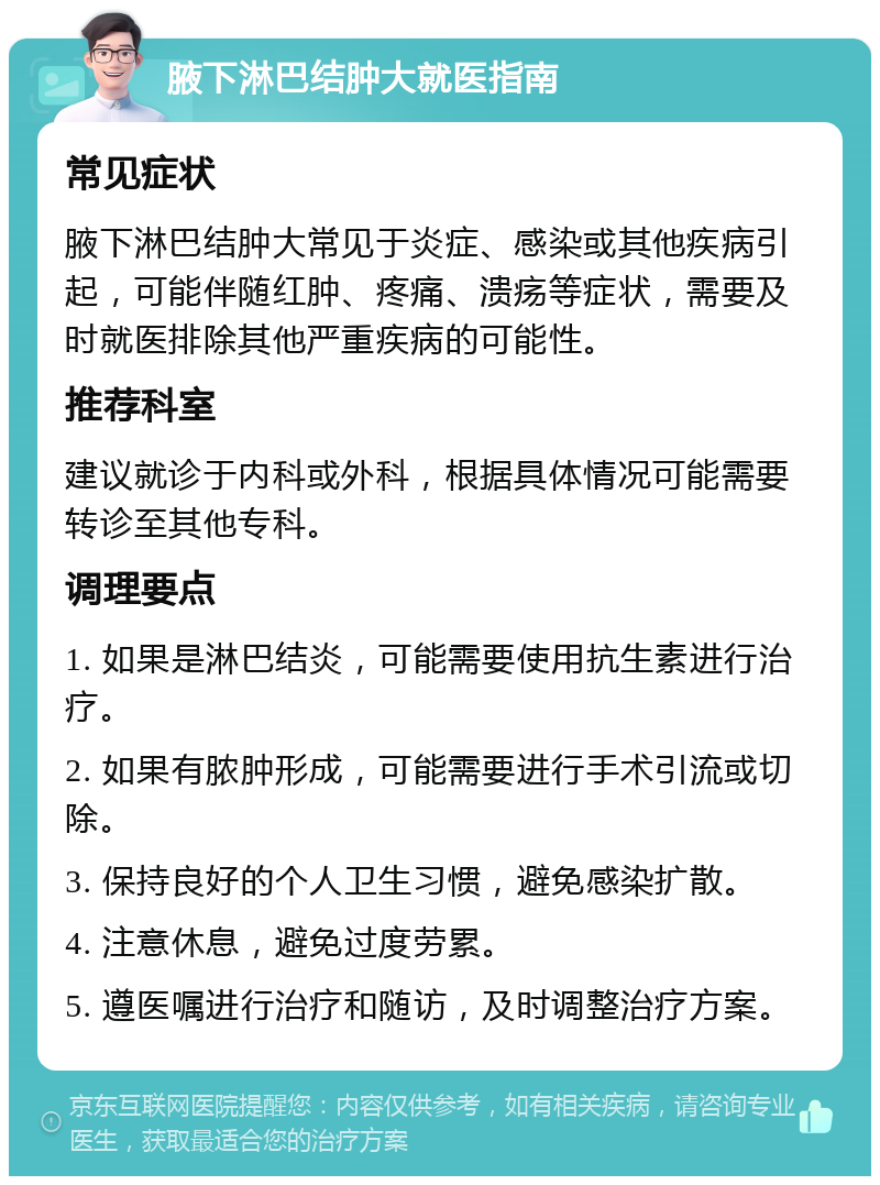 腋下淋巴结肿大就医指南 常见症状 腋下淋巴结肿大常见于炎症、感染或其他疾病引起，可能伴随红肿、疼痛、溃疡等症状，需要及时就医排除其他严重疾病的可能性。 推荐科室 建议就诊于内科或外科，根据具体情况可能需要转诊至其他专科。 调理要点 1. 如果是淋巴结炎，可能需要使用抗生素进行治疗。 2. 如果有脓肿形成，可能需要进行手术引流或切除。 3. 保持良好的个人卫生习惯，避免感染扩散。 4. 注意休息，避免过度劳累。 5. 遵医嘱进行治疗和随访，及时调整治疗方案。