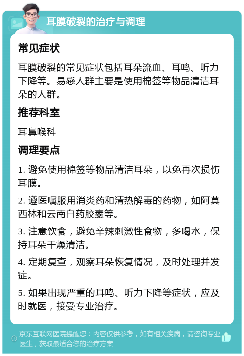 耳膜破裂的治疗与调理 常见症状 耳膜破裂的常见症状包括耳朵流血、耳鸣、听力下降等。易感人群主要是使用棉签等物品清洁耳朵的人群。 推荐科室 耳鼻喉科 调理要点 1. 避免使用棉签等物品清洁耳朵，以免再次损伤耳膜。 2. 遵医嘱服用消炎药和清热解毒的药物，如阿莫西林和云南白药胶囊等。 3. 注意饮食，避免辛辣刺激性食物，多喝水，保持耳朵干燥清洁。 4. 定期复查，观察耳朵恢复情况，及时处理并发症。 5. 如果出现严重的耳鸣、听力下降等症状，应及时就医，接受专业治疗。