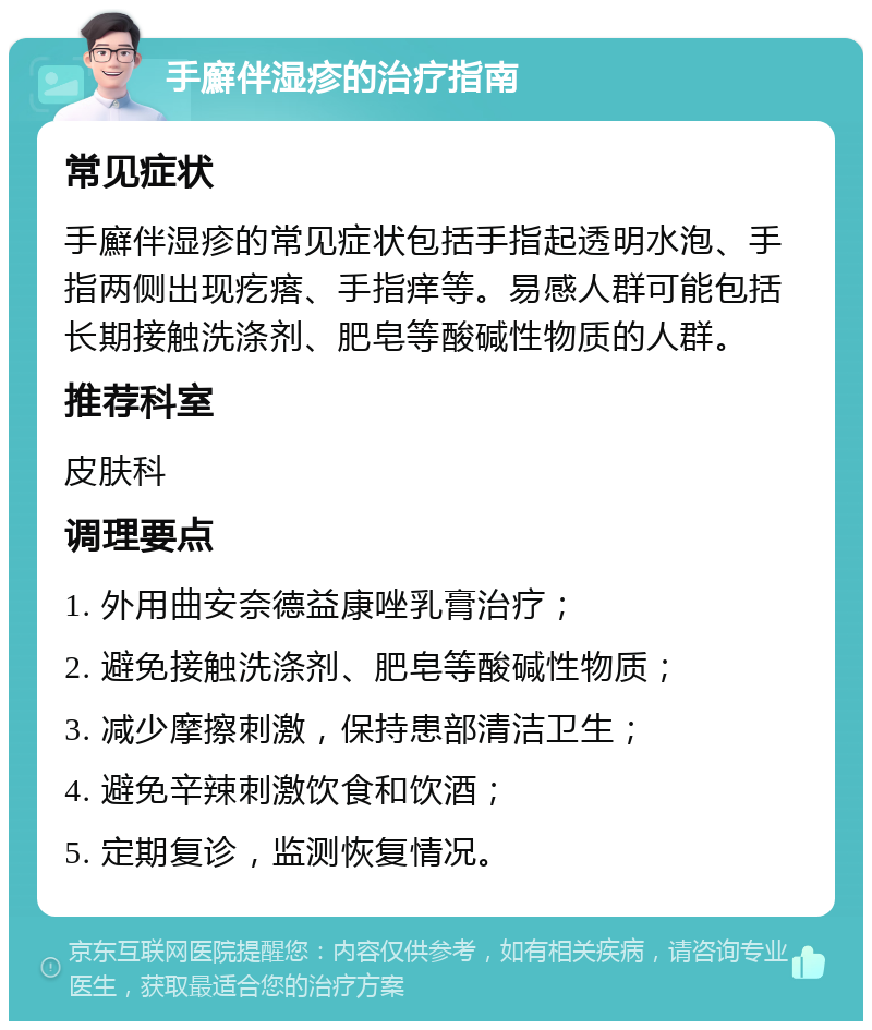 手廯伴湿疹的治疗指南 常见症状 手廯伴湿疹的常见症状包括手指起透明水泡、手指两侧出现疙瘩、手指痒等。易感人群可能包括长期接触洗涤剂、肥皂等酸碱性物质的人群。 推荐科室 皮肤科 调理要点 1. 外用曲安奈德益康唑乳膏治疗； 2. 避免接触洗涤剂、肥皂等酸碱性物质； 3. 减少摩擦刺激，保持患部清洁卫生； 4. 避免辛辣刺激饮食和饮酒； 5. 定期复诊，监测恢复情况。