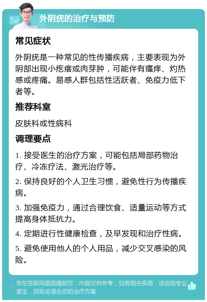 外阴疣的治疗与预防 常见症状 外阴疣是一种常见的性传播疾病，主要表现为外阴部出现小疙瘩或肉芽肿，可能伴有瘙痒、灼热感或疼痛。易感人群包括性活跃者、免疫力低下者等。 推荐科室 皮肤科或性病科 调理要点 1. 接受医生的治疗方案，可能包括局部药物治疗、冷冻疗法、激光治疗等。 2. 保持良好的个人卫生习惯，避免性行为传播疾病。 3. 加强免疫力，通过合理饮食、适量运动等方式提高身体抵抗力。 4. 定期进行性健康检查，及早发现和治疗性病。 5. 避免使用他人的个人用品，减少交叉感染的风险。