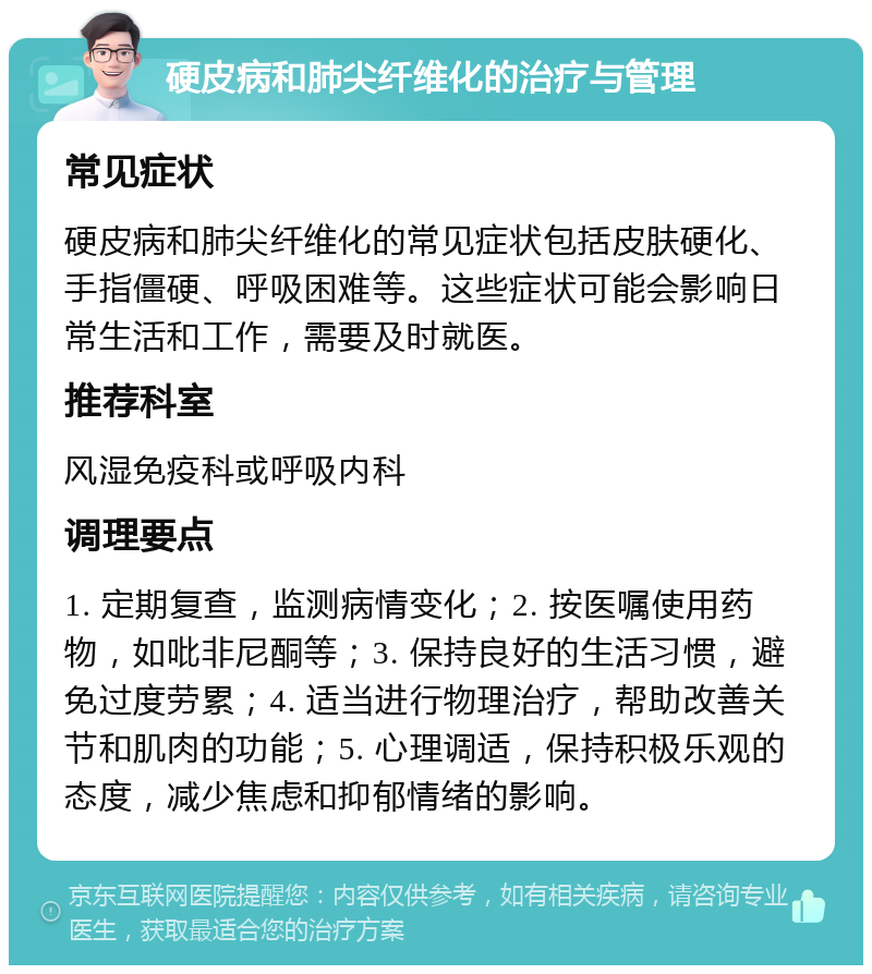 硬皮病和肺尖纤维化的治疗与管理 常见症状 硬皮病和肺尖纤维化的常见症状包括皮肤硬化、手指僵硬、呼吸困难等。这些症状可能会影响日常生活和工作，需要及时就医。 推荐科室 风湿免疫科或呼吸内科 调理要点 1. 定期复查，监测病情变化；2. 按医嘱使用药物，如吡非尼酮等；3. 保持良好的生活习惯，避免过度劳累；4. 适当进行物理治疗，帮助改善关节和肌肉的功能；5. 心理调适，保持积极乐观的态度，减少焦虑和抑郁情绪的影响。