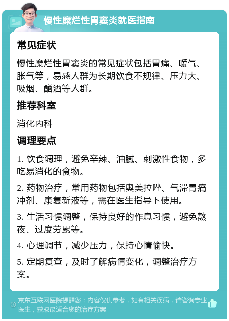 慢性糜烂性胃窦炎就医指南 常见症状 慢性糜烂性胃窦炎的常见症状包括胃痛、嗳气、胀气等，易感人群为长期饮食不规律、压力大、吸烟、酗酒等人群。 推荐科室 消化内科 调理要点 1. 饮食调理，避免辛辣、油腻、刺激性食物，多吃易消化的食物。 2. 药物治疗，常用药物包括奥美拉唑、气滞胃痛冲剂、康复新液等，需在医生指导下使用。 3. 生活习惯调整，保持良好的作息习惯，避免熬夜、过度劳累等。 4. 心理调节，减少压力，保持心情愉快。 5. 定期复查，及时了解病情变化，调整治疗方案。