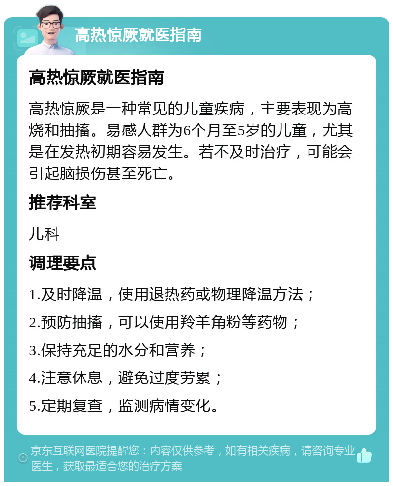 高热惊厥就医指南 高热惊厥就医指南 高热惊厥是一种常见的儿童疾病，主要表现为高烧和抽搐。易感人群为6个月至5岁的儿童，尤其是在发热初期容易发生。若不及时治疗，可能会引起脑损伤甚至死亡。 推荐科室 儿科 调理要点 1.及时降温，使用退热药或物理降温方法； 2.预防抽搐，可以使用羚羊角粉等药物； 3.保持充足的水分和营养； 4.注意休息，避免过度劳累； 5.定期复查，监测病情变化。