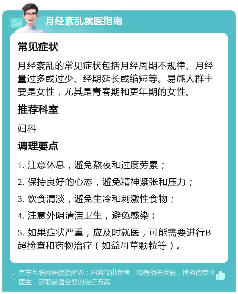 月经紊乱就医指南 常见症状 月经紊乱的常见症状包括月经周期不规律、月经量过多或过少、经期延长或缩短等。易感人群主要是女性，尤其是青春期和更年期的女性。 推荐科室 妇科 调理要点 1. 注意休息，避免熬夜和过度劳累； 2. 保持良好的心态，避免精神紧张和压力； 3. 饮食清淡，避免生冷和刺激性食物； 4. 注意外阴清洁卫生，避免感染； 5. 如果症状严重，应及时就医，可能需要进行B超检查和药物治疗（如益母草颗粒等）。