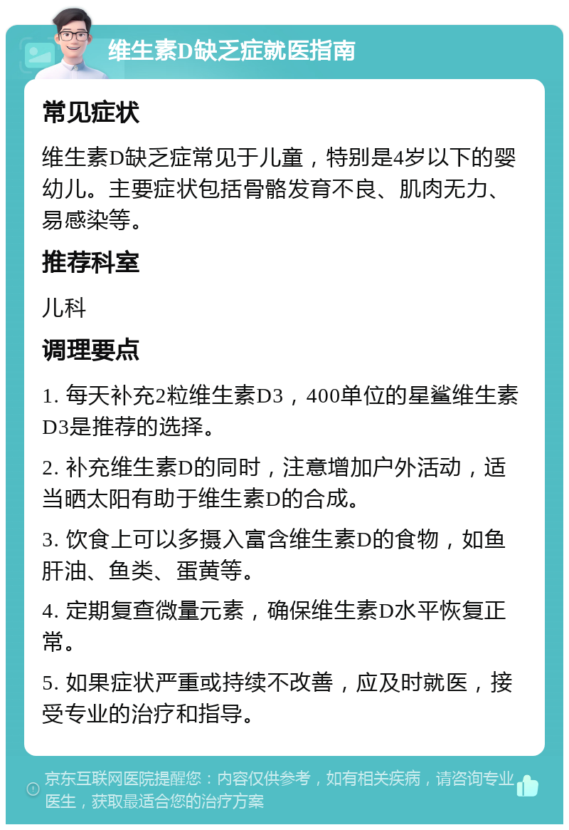 维生素D缺乏症就医指南 常见症状 维生素D缺乏症常见于儿童，特别是4岁以下的婴幼儿。主要症状包括骨骼发育不良、肌肉无力、易感染等。 推荐科室 儿科 调理要点 1. 每天补充2粒维生素D3，400单位的星鲨维生素D3是推荐的选择。 2. 补充维生素D的同时，注意增加户外活动，适当晒太阳有助于维生素D的合成。 3. 饮食上可以多摄入富含维生素D的食物，如鱼肝油、鱼类、蛋黄等。 4. 定期复查微量元素，确保维生素D水平恢复正常。 5. 如果症状严重或持续不改善，应及时就医，接受专业的治疗和指导。