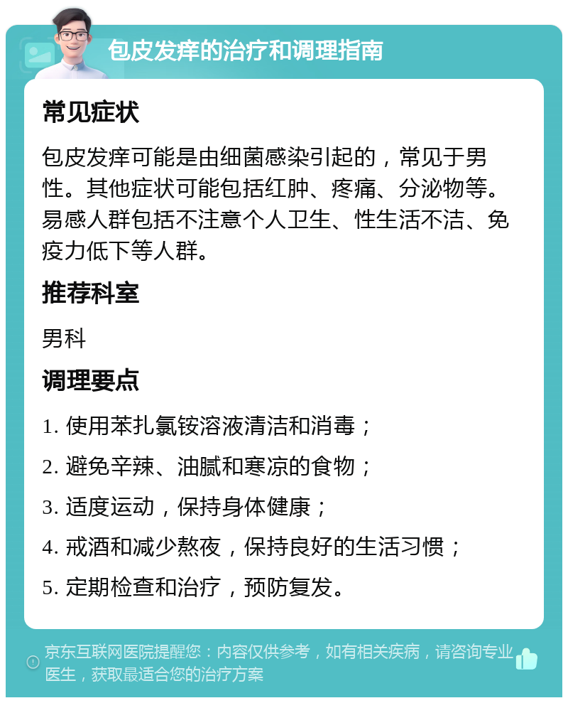 包皮发痒的治疗和调理指南 常见症状 包皮发痒可能是由细菌感染引起的，常见于男性。其他症状可能包括红肿、疼痛、分泌物等。易感人群包括不注意个人卫生、性生活不洁、免疫力低下等人群。 推荐科室 男科 调理要点 1. 使用苯扎氯铵溶液清洁和消毒； 2. 避免辛辣、油腻和寒凉的食物； 3. 适度运动，保持身体健康； 4. 戒酒和减少熬夜，保持良好的生活习惯； 5. 定期检查和治疗，预防复发。