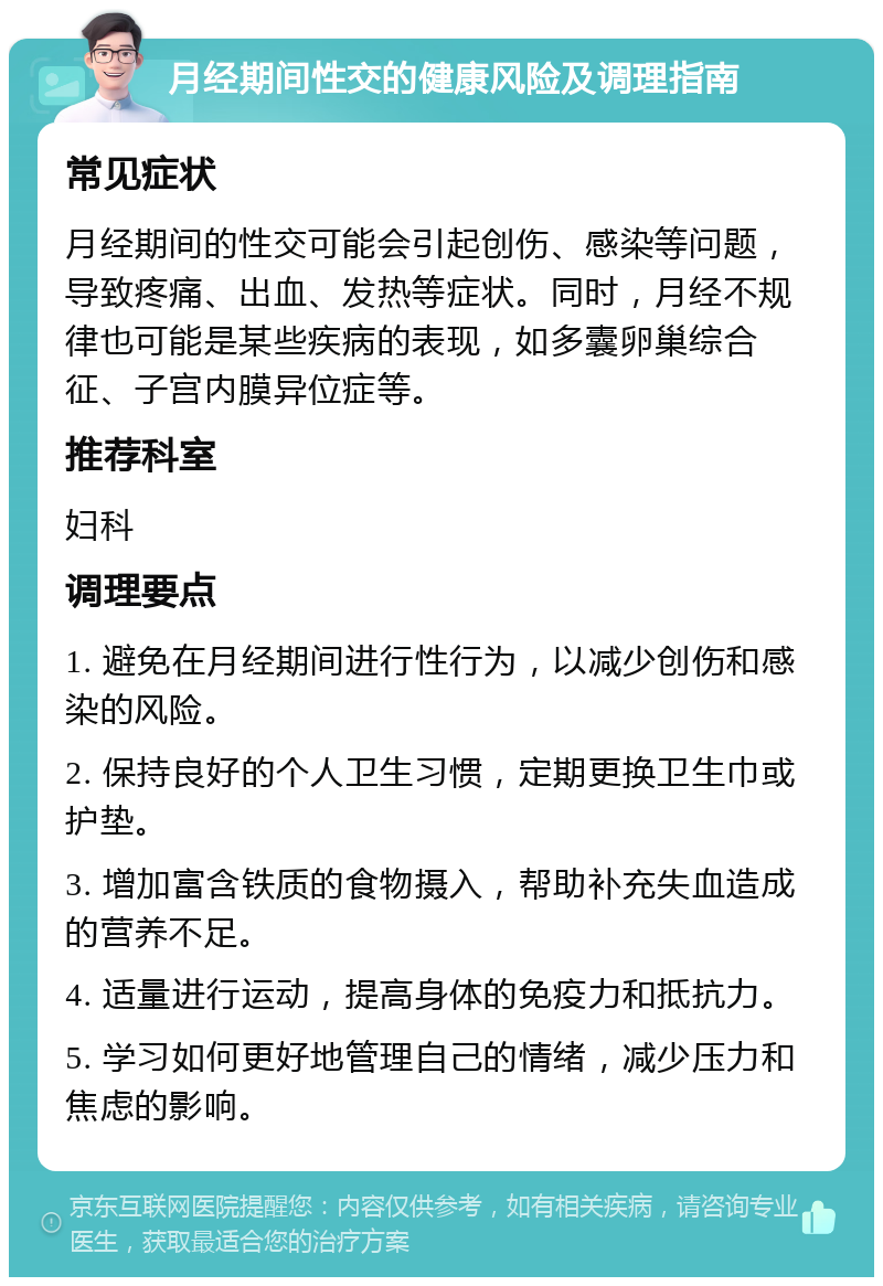 月经期间性交的健康风险及调理指南 常见症状 月经期间的性交可能会引起创伤、感染等问题，导致疼痛、出血、发热等症状。同时，月经不规律也可能是某些疾病的表现，如多囊卵巢综合征、子宫内膜异位症等。 推荐科室 妇科 调理要点 1. 避免在月经期间进行性行为，以减少创伤和感染的风险。 2. 保持良好的个人卫生习惯，定期更换卫生巾或护垫。 3. 增加富含铁质的食物摄入，帮助补充失血造成的营养不足。 4. 适量进行运动，提高身体的免疫力和抵抗力。 5. 学习如何更好地管理自己的情绪，减少压力和焦虑的影响。