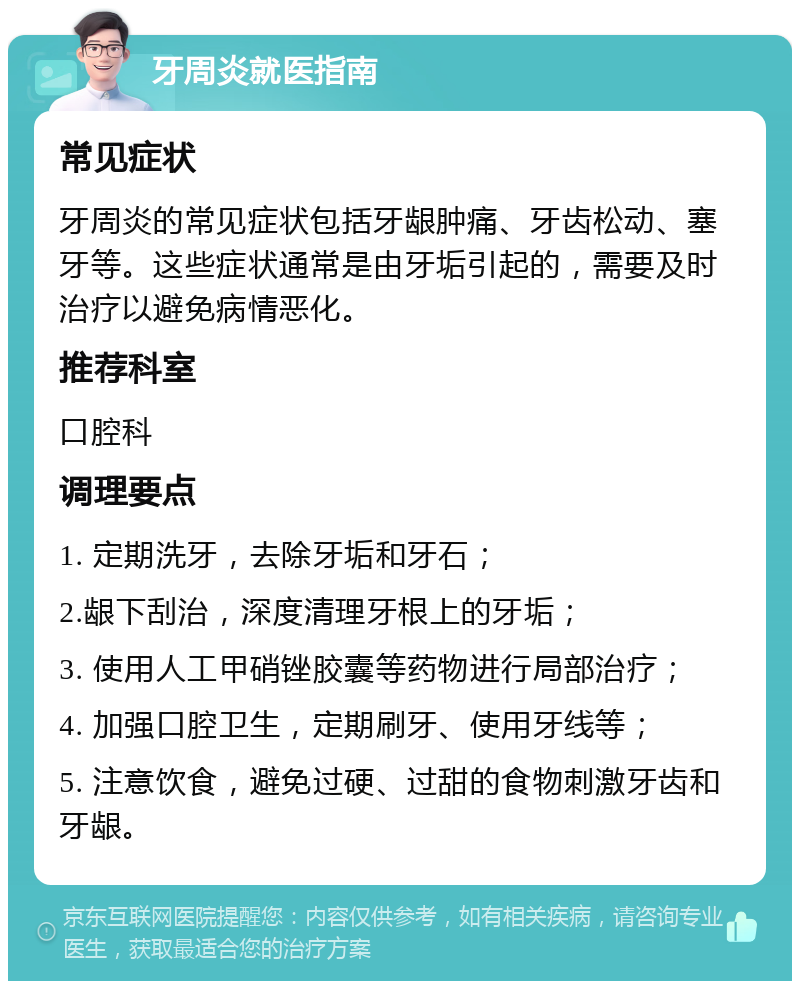 牙周炎就医指南 常见症状 牙周炎的常见症状包括牙龈肿痛、牙齿松动、塞牙等。这些症状通常是由牙垢引起的，需要及时治疗以避免病情恶化。 推荐科室 口腔科 调理要点 1. 定期洗牙，去除牙垢和牙石； 2.龈下刮治，深度清理牙根上的牙垢； 3. 使用人工甲硝锉胶囊等药物进行局部治疗； 4. 加强口腔卫生，定期刷牙、使用牙线等； 5. 注意饮食，避免过硬、过甜的食物刺激牙齿和牙龈。