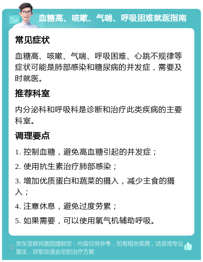 血糖高、咳嗽、气喘、呼吸困难就医指南 常见症状 血糖高、咳嗽、气喘、呼吸困难、心跳不规律等症状可能是肺部感染和糖尿病的并发症，需要及时就医。 推荐科室 内分泌科和呼吸科是诊断和治疗此类疾病的主要科室。 调理要点 1. 控制血糖，避免高血糖引起的并发症； 2. 使用抗生素治疗肺部感染； 3. 增加优质蛋白和蔬菜的摄入，减少主食的摄入； 4. 注意休息，避免过度劳累； 5. 如果需要，可以使用氧气机辅助呼吸。