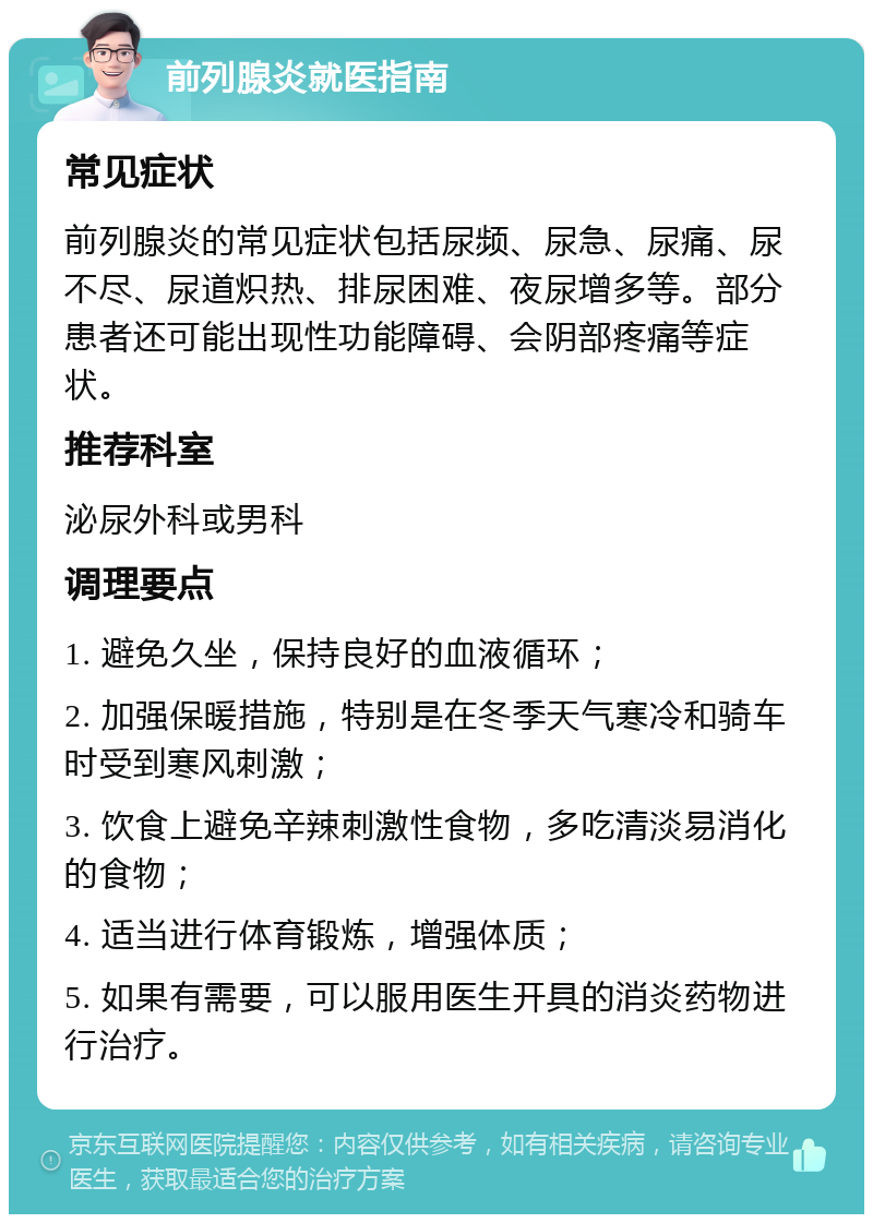 前列腺炎就医指南 常见症状 前列腺炎的常见症状包括尿频、尿急、尿痛、尿不尽、尿道炽热、排尿困难、夜尿增多等。部分患者还可能出现性功能障碍、会阴部疼痛等症状。 推荐科室 泌尿外科或男科 调理要点 1. 避免久坐，保持良好的血液循环； 2. 加强保暖措施，特别是在冬季天气寒冷和骑车时受到寒风刺激； 3. 饮食上避免辛辣刺激性食物，多吃清淡易消化的食物； 4. 适当进行体育锻炼，增强体质； 5. 如果有需要，可以服用医生开具的消炎药物进行治疗。