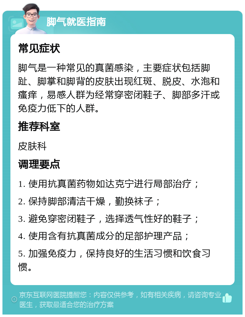 脚气就医指南 常见症状 脚气是一种常见的真菌感染，主要症状包括脚趾、脚掌和脚背的皮肤出现红斑、脱皮、水泡和瘙痒，易感人群为经常穿密闭鞋子、脚部多汗或免疫力低下的人群。 推荐科室 皮肤科 调理要点 1. 使用抗真菌药物如达克宁进行局部治疗； 2. 保持脚部清洁干燥，勤换袜子； 3. 避免穿密闭鞋子，选择透气性好的鞋子； 4. 使用含有抗真菌成分的足部护理产品； 5. 加强免疫力，保持良好的生活习惯和饮食习惯。