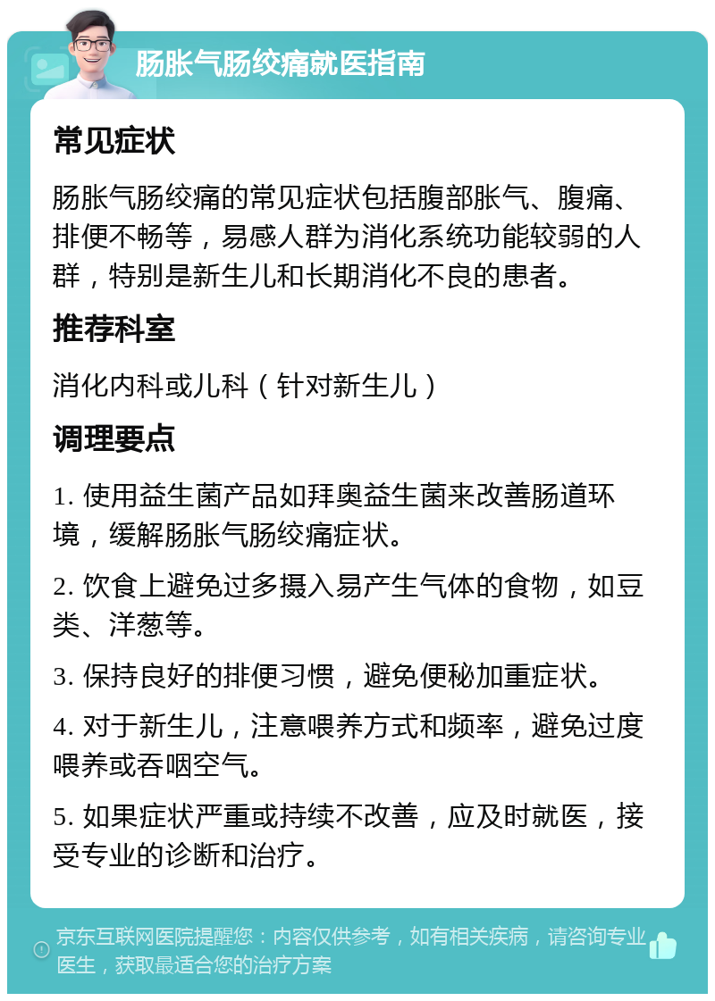 肠胀气肠绞痛就医指南 常见症状 肠胀气肠绞痛的常见症状包括腹部胀气、腹痛、排便不畅等，易感人群为消化系统功能较弱的人群，特别是新生儿和长期消化不良的患者。 推荐科室 消化内科或儿科（针对新生儿） 调理要点 1. 使用益生菌产品如拜奥益生菌来改善肠道环境，缓解肠胀气肠绞痛症状。 2. 饮食上避免过多摄入易产生气体的食物，如豆类、洋葱等。 3. 保持良好的排便习惯，避免便秘加重症状。 4. 对于新生儿，注意喂养方式和频率，避免过度喂养或吞咽空气。 5. 如果症状严重或持续不改善，应及时就医，接受专业的诊断和治疗。