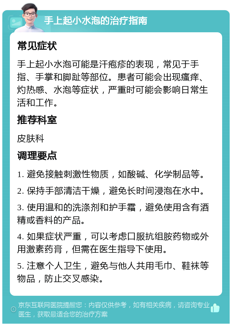 手上起小水泡的治疗指南 常见症状 手上起小水泡可能是汗疱疹的表现，常见于手指、手掌和脚趾等部位。患者可能会出现瘙痒、灼热感、水泡等症状，严重时可能会影响日常生活和工作。 推荐科室 皮肤科 调理要点 1. 避免接触刺激性物质，如酸碱、化学制品等。 2. 保持手部清洁干燥，避免长时间浸泡在水中。 3. 使用温和的洗涤剂和护手霜，避免使用含有酒精或香料的产品。 4. 如果症状严重，可以考虑口服抗组胺药物或外用激素药膏，但需在医生指导下使用。 5. 注意个人卫生，避免与他人共用毛巾、鞋袜等物品，防止交叉感染。