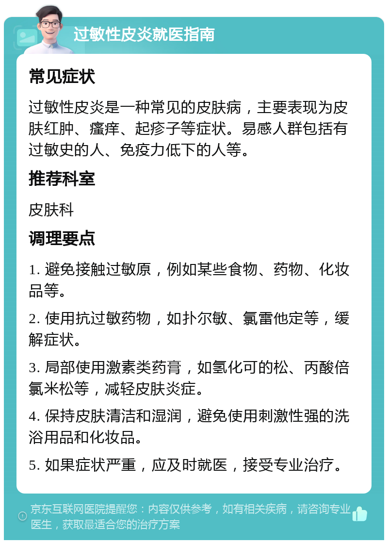 过敏性皮炎就医指南 常见症状 过敏性皮炎是一种常见的皮肤病，主要表现为皮肤红肿、瘙痒、起疹子等症状。易感人群包括有过敏史的人、免疫力低下的人等。 推荐科室 皮肤科 调理要点 1. 避免接触过敏原，例如某些食物、药物、化妆品等。 2. 使用抗过敏药物，如扑尔敏、氯雷他定等，缓解症状。 3. 局部使用激素类药膏，如氢化可的松、丙酸倍氯米松等，减轻皮肤炎症。 4. 保持皮肤清洁和湿润，避免使用刺激性强的洗浴用品和化妆品。 5. 如果症状严重，应及时就医，接受专业治疗。