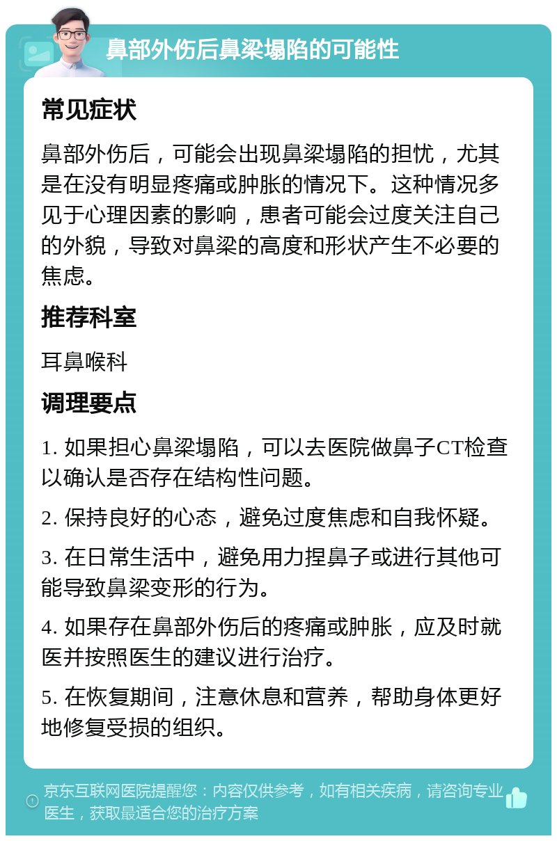 鼻部外伤后鼻梁塌陷的可能性 常见症状 鼻部外伤后，可能会出现鼻梁塌陷的担忧，尤其是在没有明显疼痛或肿胀的情况下。这种情况多见于心理因素的影响，患者可能会过度关注自己的外貌，导致对鼻梁的高度和形状产生不必要的焦虑。 推荐科室 耳鼻喉科 调理要点 1. 如果担心鼻梁塌陷，可以去医院做鼻子CT检查以确认是否存在结构性问题。 2. 保持良好的心态，避免过度焦虑和自我怀疑。 3. 在日常生活中，避免用力捏鼻子或进行其他可能导致鼻梁变形的行为。 4. 如果存在鼻部外伤后的疼痛或肿胀，应及时就医并按照医生的建议进行治疗。 5. 在恢复期间，注意休息和营养，帮助身体更好地修复受损的组织。