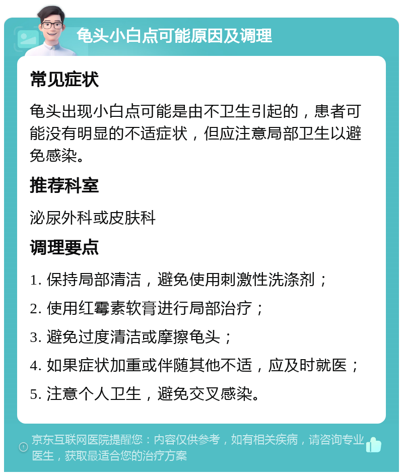 龟头小白点可能原因及调理 常见症状 龟头出现小白点可能是由不卫生引起的，患者可能没有明显的不适症状，但应注意局部卫生以避免感染。 推荐科室 泌尿外科或皮肤科 调理要点 1. 保持局部清洁，避免使用刺激性洗涤剂； 2. 使用红霉素软膏进行局部治疗； 3. 避免过度清洁或摩擦龟头； 4. 如果症状加重或伴随其他不适，应及时就医； 5. 注意个人卫生，避免交叉感染。