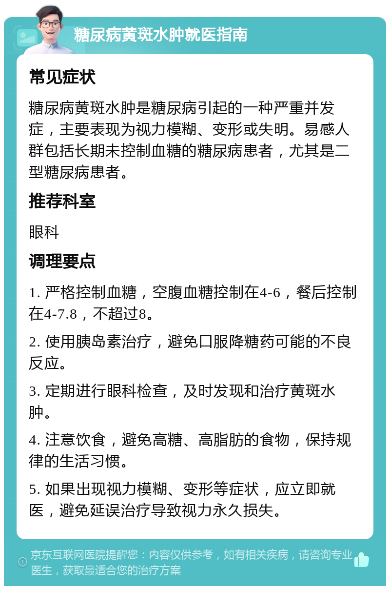 糖尿病黄斑水肿就医指南 常见症状 糖尿病黄斑水肿是糖尿病引起的一种严重并发症，主要表现为视力模糊、变形或失明。易感人群包括长期未控制血糖的糖尿病患者，尤其是二型糖尿病患者。 推荐科室 眼科 调理要点 1. 严格控制血糖，空腹血糖控制在4-6，餐后控制在4-7.8，不超过8。 2. 使用胰岛素治疗，避免口服降糖药可能的不良反应。 3. 定期进行眼科检查，及时发现和治疗黄斑水肿。 4. 注意饮食，避免高糖、高脂肪的食物，保持规律的生活习惯。 5. 如果出现视力模糊、变形等症状，应立即就医，避免延误治疗导致视力永久损失。