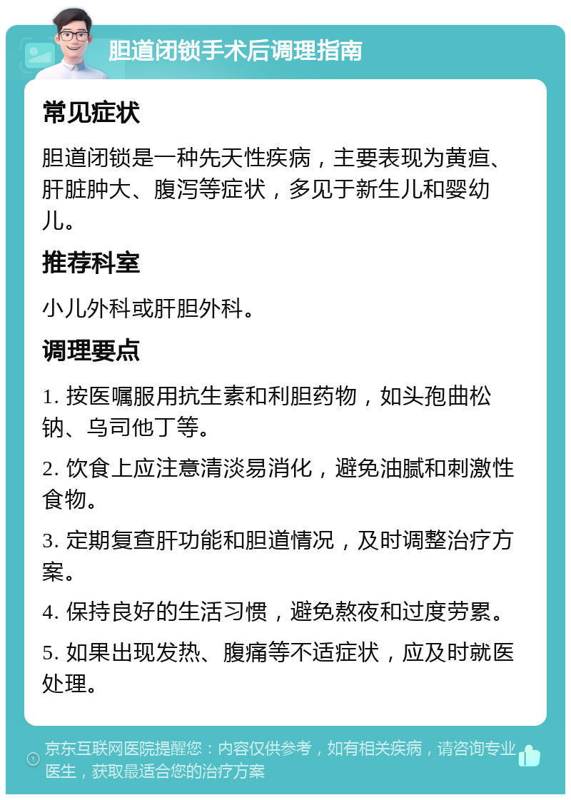 胆道闭锁手术后调理指南 常见症状 胆道闭锁是一种先天性疾病，主要表现为黄疸、肝脏肿大、腹泻等症状，多见于新生儿和婴幼儿。 推荐科室 小儿外科或肝胆外科。 调理要点 1. 按医嘱服用抗生素和利胆药物，如头孢曲松钠、乌司他丁等。 2. 饮食上应注意清淡易消化，避免油腻和刺激性食物。 3. 定期复查肝功能和胆道情况，及时调整治疗方案。 4. 保持良好的生活习惯，避免熬夜和过度劳累。 5. 如果出现发热、腹痛等不适症状，应及时就医处理。