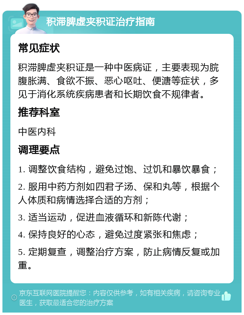 积滞脾虚夹积证治疗指南 常见症状 积滞脾虚夹积证是一种中医病证，主要表现为脘腹胀满、食欲不振、恶心呕吐、便溏等症状，多见于消化系统疾病患者和长期饮食不规律者。 推荐科室 中医内科 调理要点 1. 调整饮食结构，避免过饱、过饥和暴饮暴食； 2. 服用中药方剂如四君子汤、保和丸等，根据个人体质和病情选择合适的方剂； 3. 适当运动，促进血液循环和新陈代谢； 4. 保持良好的心态，避免过度紧张和焦虑； 5. 定期复查，调整治疗方案，防止病情反复或加重。